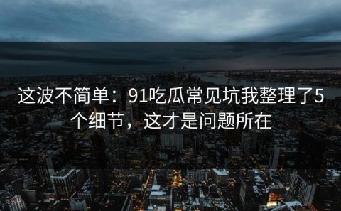 这波不简单：91吃瓜常见坑我整理了5个细节，这才是问题所在