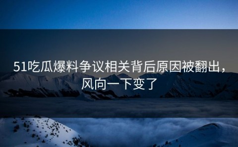 51吃瓜爆料争议相关背后原因被翻出，风向一下变了