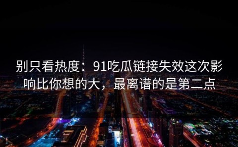 别只看热度：91吃瓜链接失效这次影响比你想的大，最离谱的是第二点