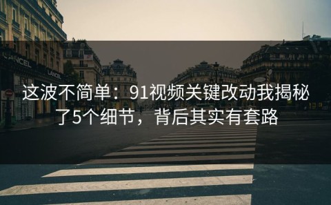 这波不简单：91视频关键改动我揭秘了5个细节，背后其实有套路