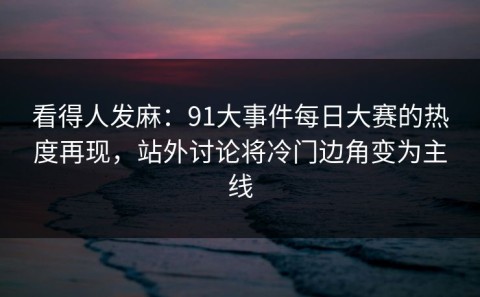 看得人发麻：91大事件每日大赛的热度再现，站外讨论将冷门边角变为主线