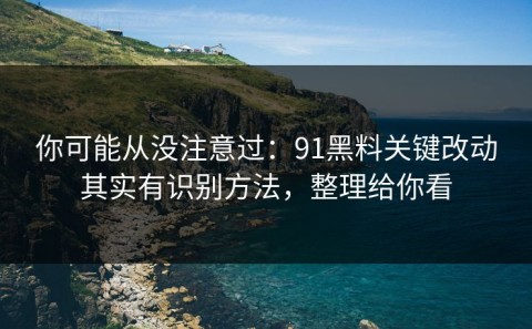 你可能从没注意过：91黑料关键改动其实有识别方法，整理给你看
