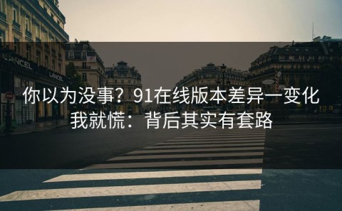你以为没事？91在线版本差异一变化我就慌：背后其实有套路