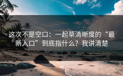 这次不是空口：一起草清晰度的“最新入口”到底指什么？我讲清楚