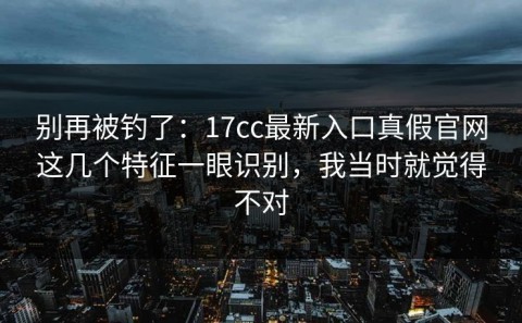 别再被钓了：17cc最新入口真假官网这几个特征一眼识别，我当时就觉得不对