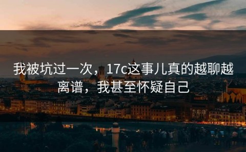 我被坑过一次，17c这事儿真的越聊越离谱，我甚至怀疑自己