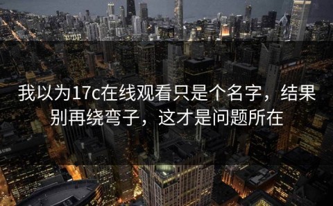 我以为17c在线观看只是个名字，结果别再绕弯子，这才是问题所在