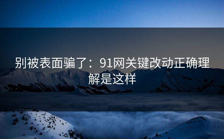 别被表面骗了：91网关键改动正确理解是这样