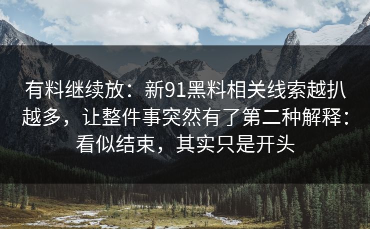 有料继续放：新91黑料相关线索越扒越多，让整件事突然有了第二种解释：看似结束，其实只是开头