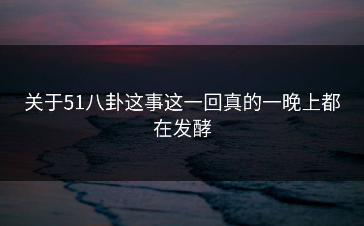 关于51八卦这事这一回真的一晚上都在发酵