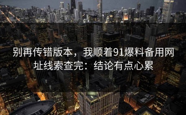 别再传错版本，我顺着91爆料备用网址线索查完：结论有点心累