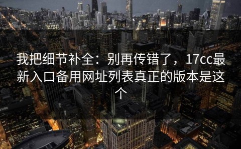 我把细节补全：别再传错了，17cc最新入口备用网址列表真正的版本是这个