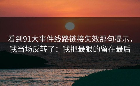 看到91大事件线路链接失效那句提示，我当场反转了：我把最狠的留在最后