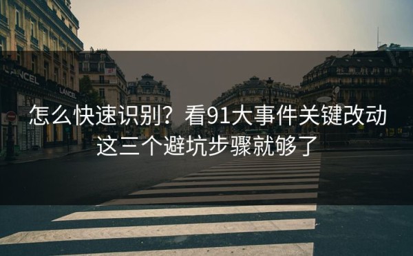 怎么快速识别？看91大事件关键改动这三个避坑步骤就够了