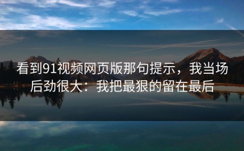 看到91视频网页版那句提示，我当场后劲很大：我把最狠的留在最后