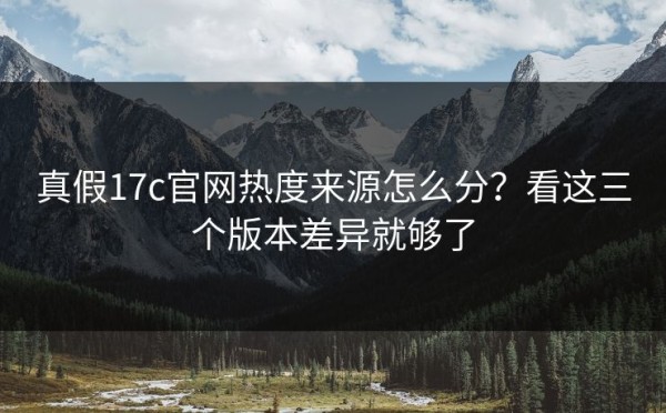 真假17c官网热度来源怎么分？看这三个版本差异就够了
