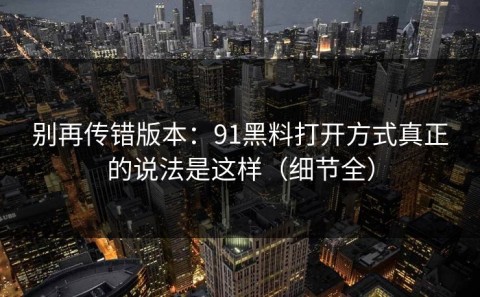 别再传错版本：91黑料打开方式真正的说法是这样（细节全）