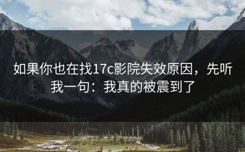如果你也在找17c影院失效原因，先听我一句：我真的被震到了