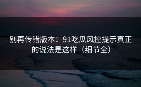 别再传错版本：91吃瓜风控提示真正的说法是这样（细节全）