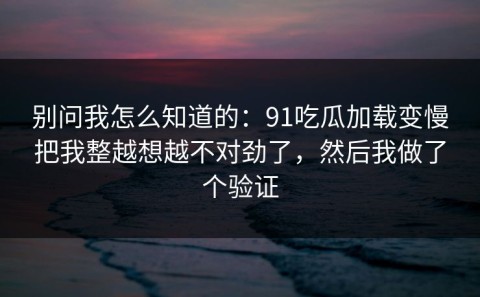 别问我怎么知道的：91吃瓜加载变慢把我整越想越不对劲了，然后我做了个验证