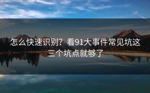 怎么快速识别？看91大事件常见坑这三个坑点就够了