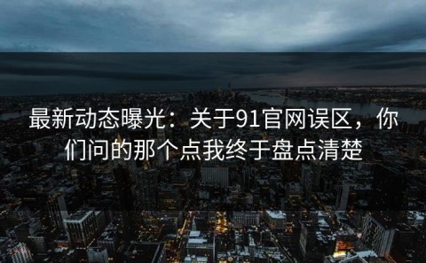 最新动态曝光：关于91官网误区，你们问的那个点我终于盘点清楚