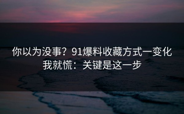 你以为没事？91爆料收藏方式一变化我就慌：关键是这一步