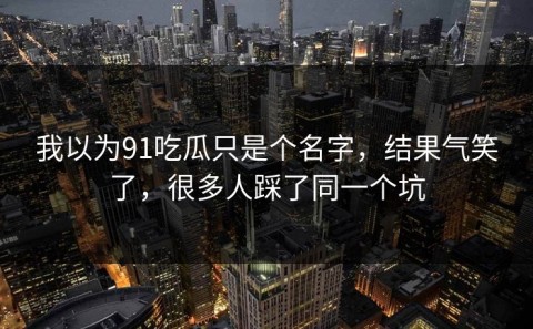 我以为91吃瓜只是个名字，结果气笑了，很多人踩了同一个坑