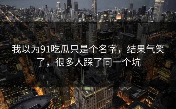 我以为91吃瓜只是个名字，结果气笑了，很多人踩了同一个坑