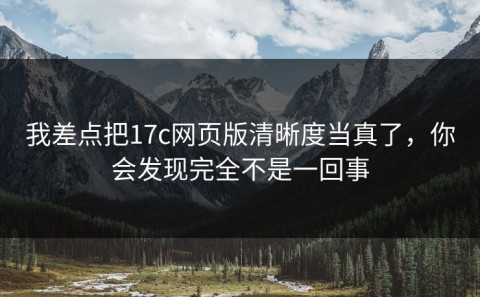 我差点把17c网页版清晰度当真了，你会发现完全不是一回事
