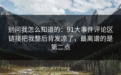 别问我怎么知道的：91大事件评论区链接把我整后背发凉了，最离谱的是第二点