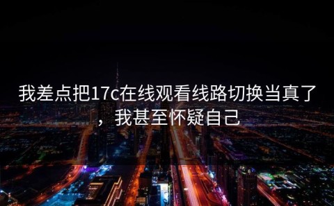 我差点把17c在线观看线路切换当真了，我甚至怀疑自己