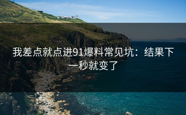 我差点就点进91爆料常见坑：结果下一秒就变了