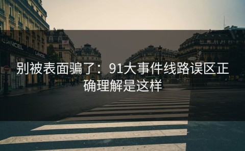 别被表面骗了：91大事件线路误区正确理解是这样