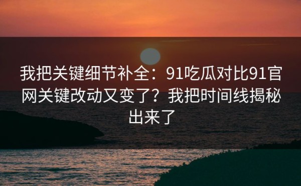 我把关键细节补全：91吃瓜对比91官网关键改动又变了？我把时间线揭秘出来了