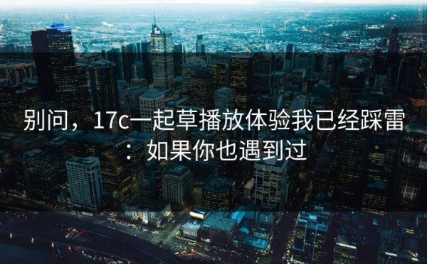 别问，17c一起草播放体验我已经踩雷：如果你也遇到过