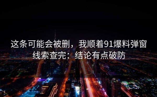 这条可能会被删，我顺着91爆料弹窗线索查完：结论有点破防