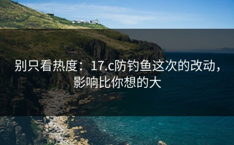 别只看热度：17.c防钓鱼这次的改动，影响比你想的大
