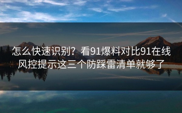 怎么快速识别？看91爆料对比91在线风控提示这三个防踩雷清单就够了