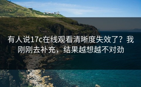 有人说17c在线观看清晰度失效了？我刚刚去补充，结果越想越不对劲