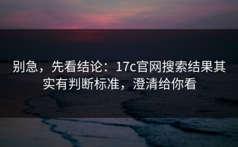 别急，先看结论：17c官网搜索结果其实有判断标准，澄清给你看