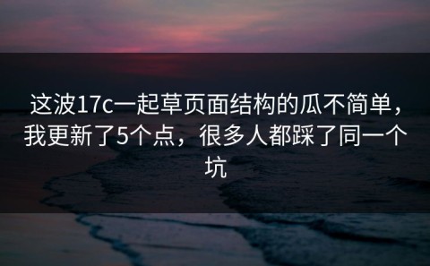 这波17c一起草页面结构的瓜不简单，我更新了5个点，很多人都踩了同一个坑