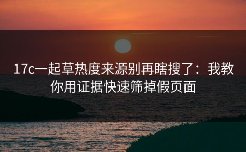 17c一起草热度来源别再瞎搜了：我教你用证据快速筛掉假页面