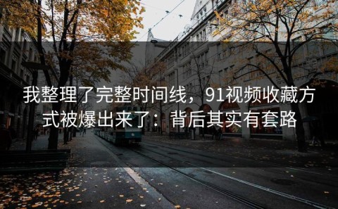 我整理了完整时间线，91视频收藏方式被爆出来了：背后其实有套路