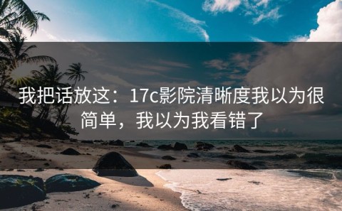 我把话放这：17c影院清晰度我以为很简单，我以为我看错了