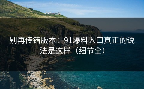 别再传错版本：91爆料入口真正的说法是这样（细节全）
