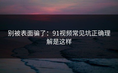 别被表面骗了：91视频常见坑正确理解是这样
