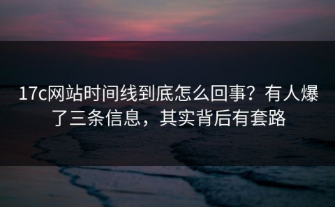 17c网站时间线到底怎么回事？有人爆了三条信息，其实背后有套路