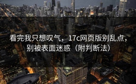 看完我只想叹气，17c网页版别乱点，别被表面迷惑（附判断法）