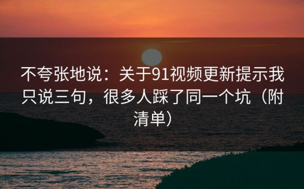不夸张地说：关于91视频更新提示我只说三句，很多人踩了同一个坑（附清单）